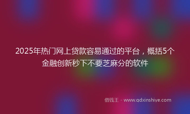 2025年热门网上贷款容易通过的平台，概括5个金融创新秒下不要芝麻分的软件