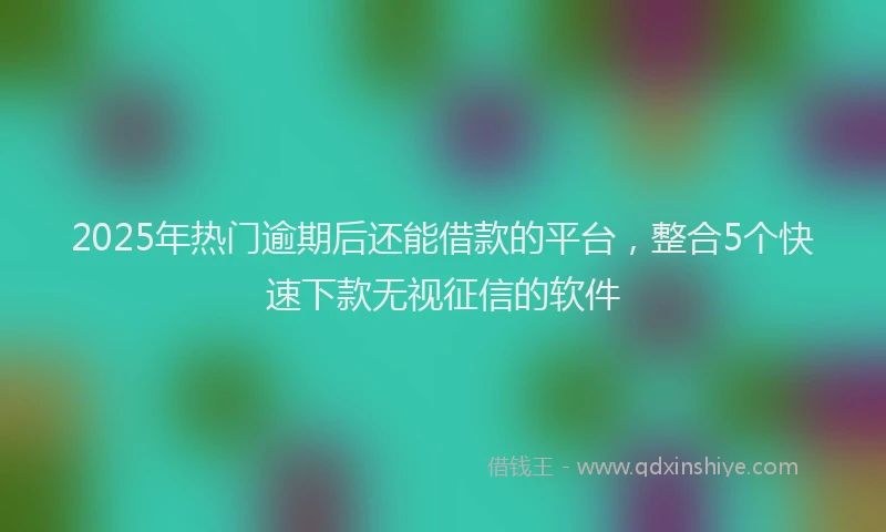 2025年热门逾期后还能借款的平台，整合5个快速下款无视征信的软件