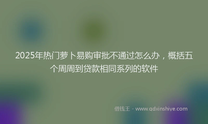 2025年热门萝卜易购审批不通过怎么办，概括五个周周到贷款相同系列的软件