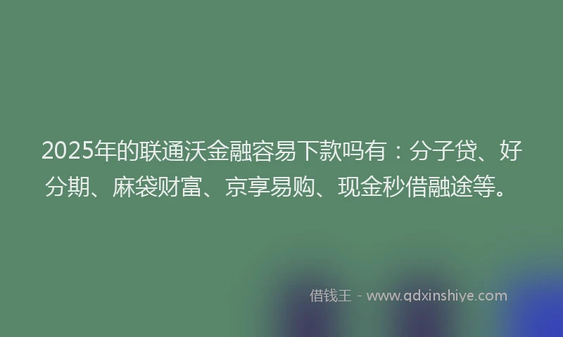2025年的联通沃金融容易下款吗有：分子贷、好分期、麻袋财富、京享易购、现金秒借融途等。