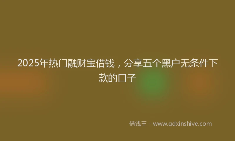 2025年热门融财宝借钱，分享五个黑户无条件下款的口子