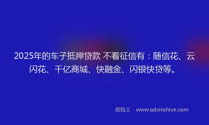 2025年的车子抵押贷款 不看征信有：随信花、云闪花、千亿商城、快融金、闪银快贷等。