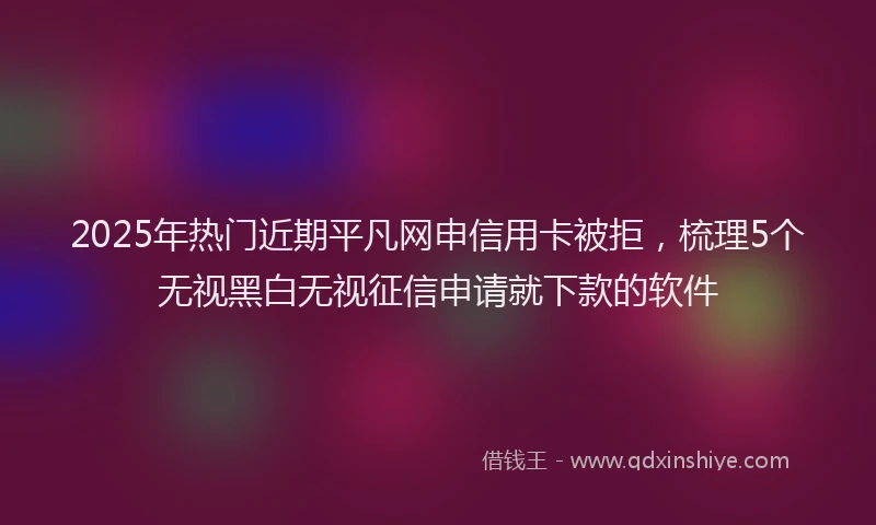 2025年热门近期平凡网申信用卡被拒，梳理5个无视黑白无视征信申请就下款的软件