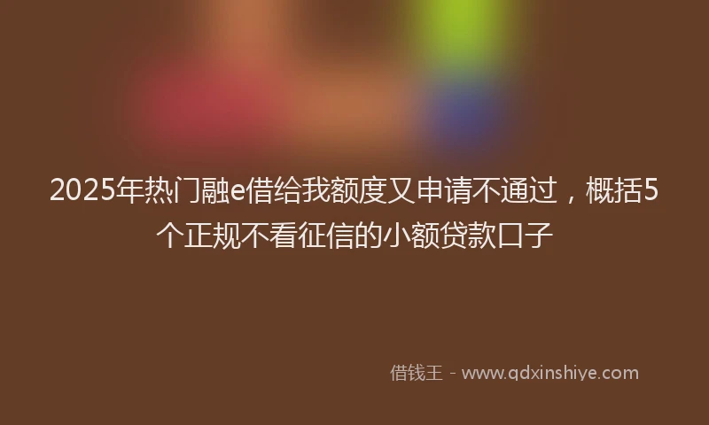2025年热门融e借给我额度又申请不通过，概括5个正规不看征信的小额贷款口子