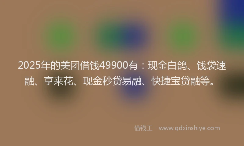 2025年的美团借钱49900有：现金白鸽、钱袋速融、享来花、现金秒贷易融、快捷宝贷融等。