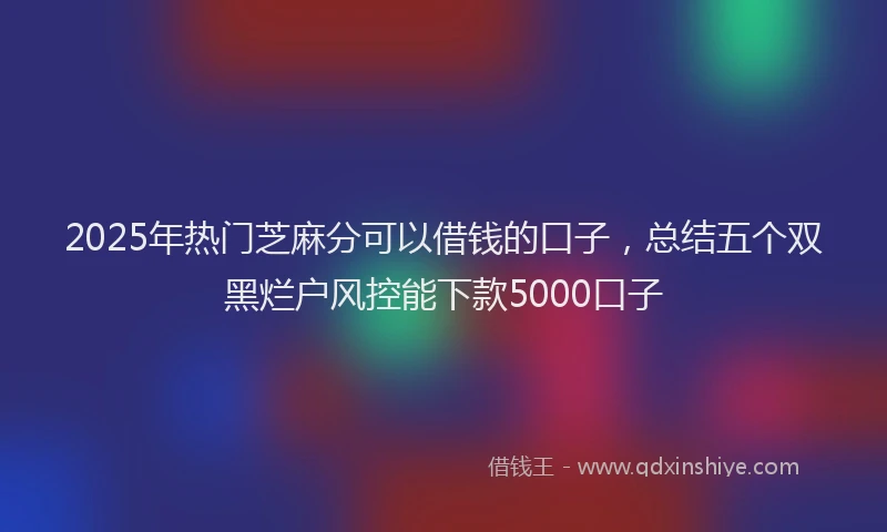 2025年热门芝麻分可以借钱的口子，总结五个双黑烂户风控能下款5000口子