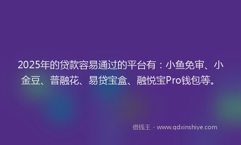 2025年的贷款容易通过的平台有：小鱼免审、小金豆、普融花、易贷宝盒、融悦宝Pro钱包等。