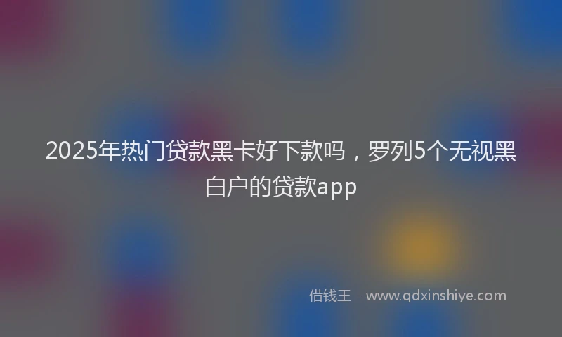 2025年热门贷款黑卡好下款吗，罗列5个无视黑白户的贷款app