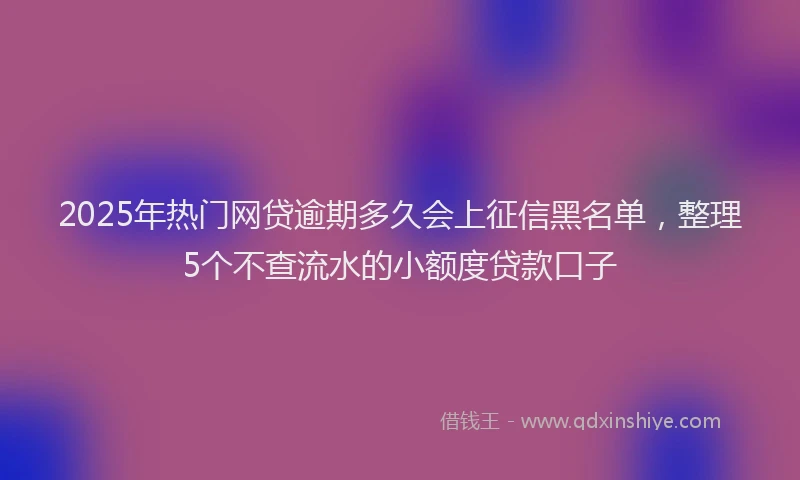 2025年热门网贷逾期多久会上征信黑名单，整理5个不查流水的小额度贷款口子