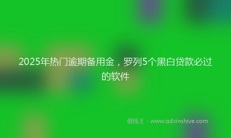 2025年热门逾期备用金，罗列5个黑白贷款必过的软件