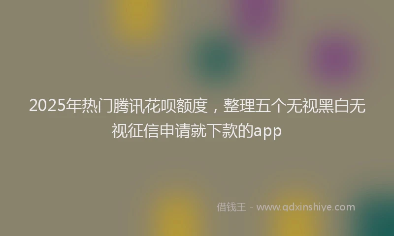 2025年热门腾讯花呗额度，整理五个无视黑白无视征信申请就下款的app