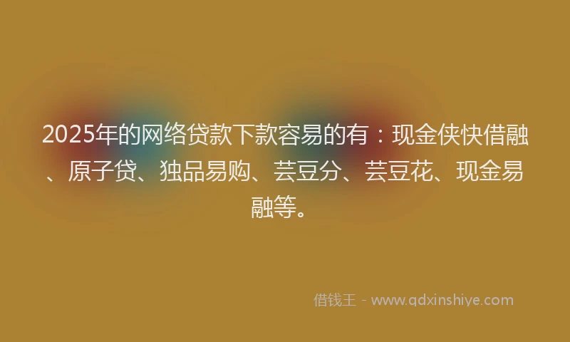 2025年的网络贷款下款容易的有：现金侠快借融、原子贷、独品易购、芸豆分、芸豆花、现金易融等。