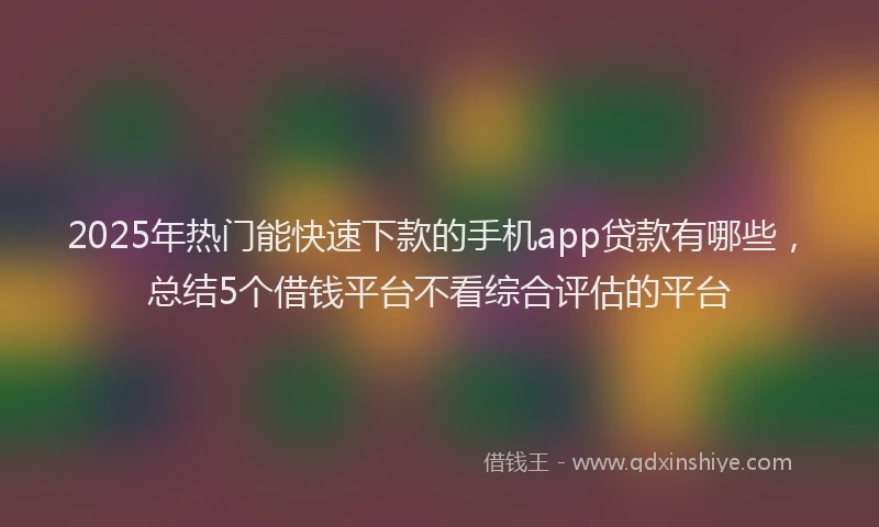 2025年热门能快速下款的手机app贷款有哪些，总结5个借钱平台不看综合评估的平台