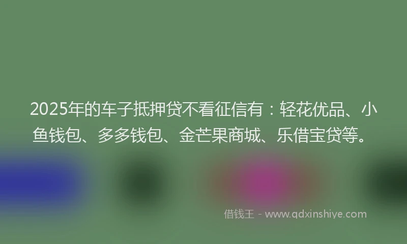 2025年的车子抵押贷不看征信有：轻花优品、小鱼钱包、多多钱包、金芒果商城、乐借宝贷等。