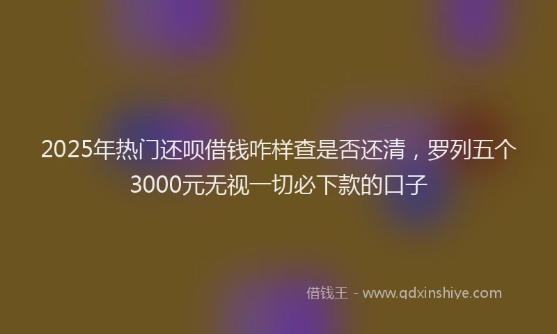 2025年热门还呗借钱咋样查是否还清，罗列五个3000元无视一切必下款的口子