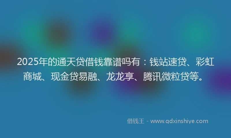 2025年的通天贷借钱靠谱吗有：钱站速贷、彩虹商城、现金贷易融、龙龙享、腾讯微粒贷等。