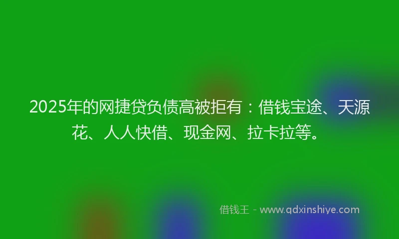 2025年的网捷贷负债高被拒有：借钱宝途、天源花、人人快借、现金网、拉卡拉等。