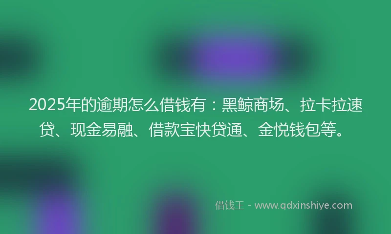 2025年的逾期怎么借钱有：黑鲸商场、拉卡拉速贷、现金易融、借款宝快贷通、金悦钱包等。