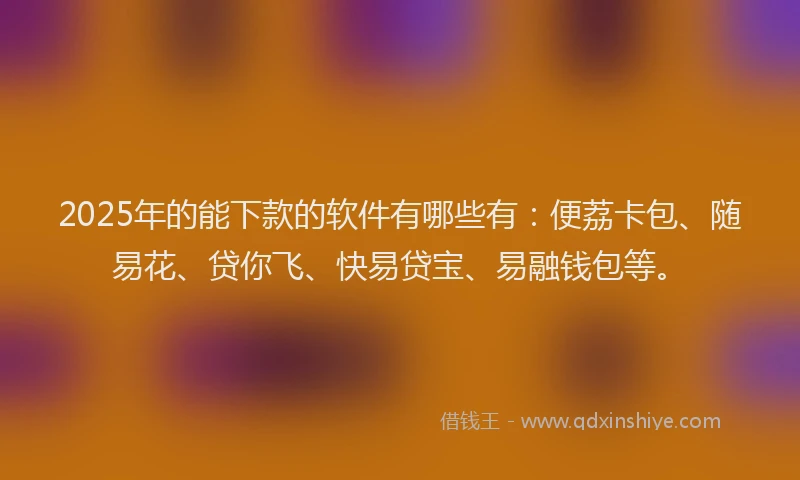 2025年的能下款的软件有哪些有：便荔卡包、随易花、贷你飞、快易贷宝、易融钱包等。
