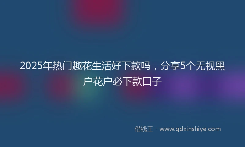 2025年热门趣花生活好下款吗，分享5个无视黑户花户必下款口子