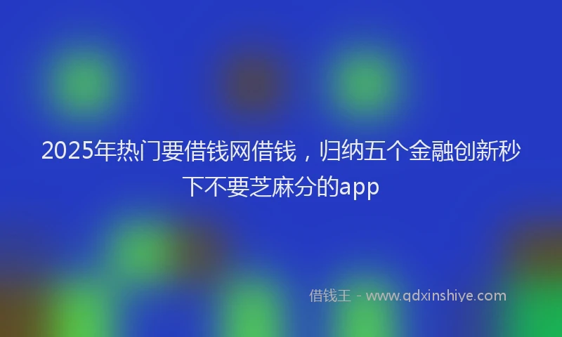 2025年热门要借钱网借钱，归纳五个金融创新秒下不要芝麻分的app