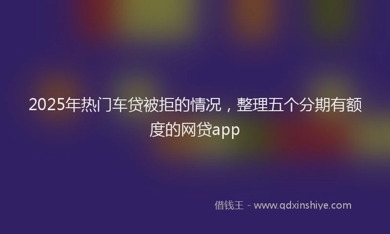 2025年热门车贷被拒的情况，整理五个分期有额度的网贷app