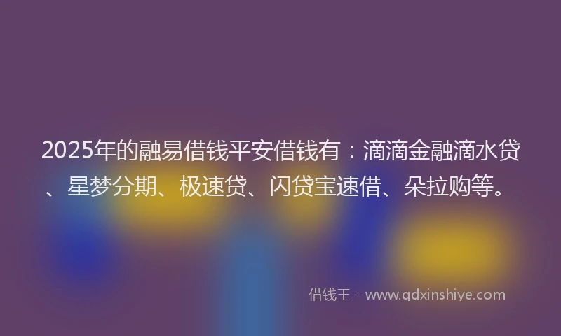 2025年的融易借钱平安借钱有：滴滴金融滴水贷、星梦分期、极速贷、闪贷宝速借、朵拉购等。