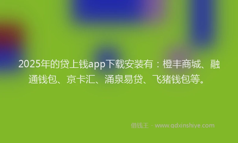 2025年的贷上钱app下载安装有：橙丰商城、融通钱包、京卡汇、涌泉易贷、飞猪钱包等。