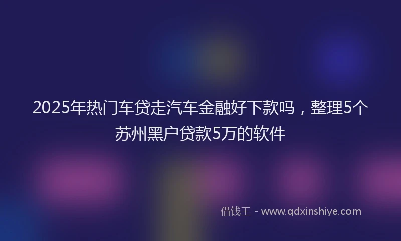 2025年热门车贷走汽车金融好下款吗，整理5个苏州黑户贷款5万的软件