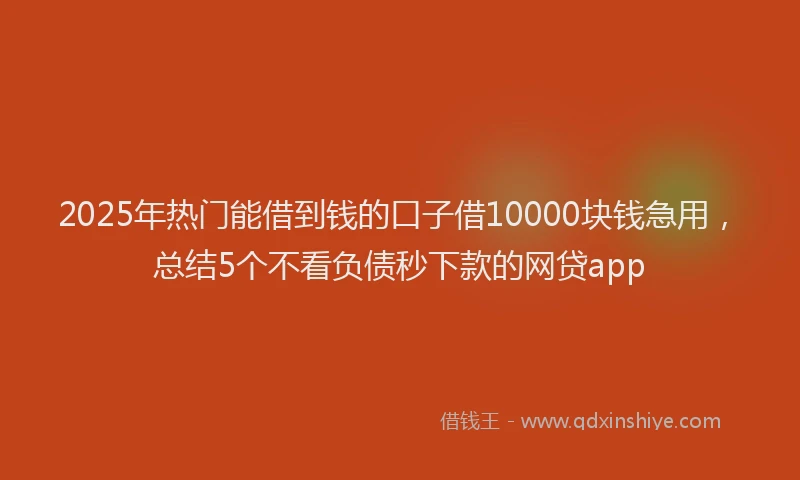 2025年热门能借到钱的口子借10000块钱急用，总结5个不看负债秒下款的网贷app