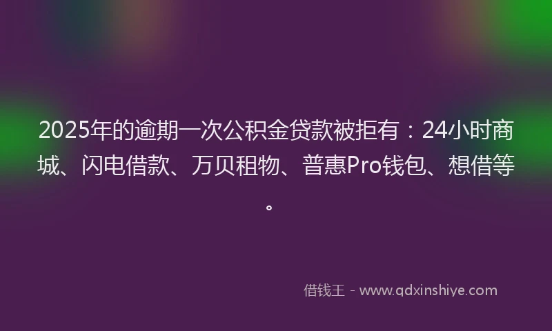 2025年的逾期一次公积金贷款被拒有：24小时商城、闪电借款、万贝租物、普惠Pro钱包、想借等。