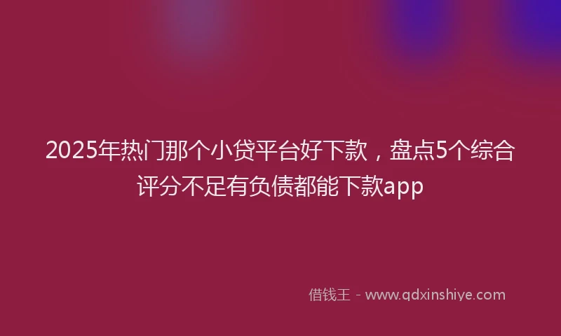 2025年热门那个小贷平台好下款，盘点5个综合评分不足有负债都能下款app