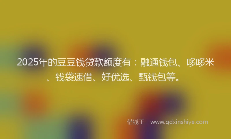 2025年的豆豆钱贷款额度有：融通钱包、哆哆米、钱袋速借、好优选、甄钱包等。