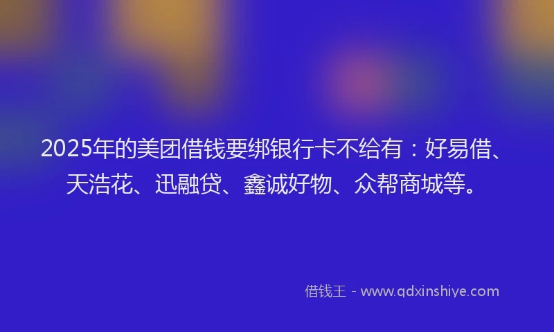 2025年的美团借钱要绑银行卡不给有：好易借、天浩花、迅融贷、鑫诚好物、众帮商城等。