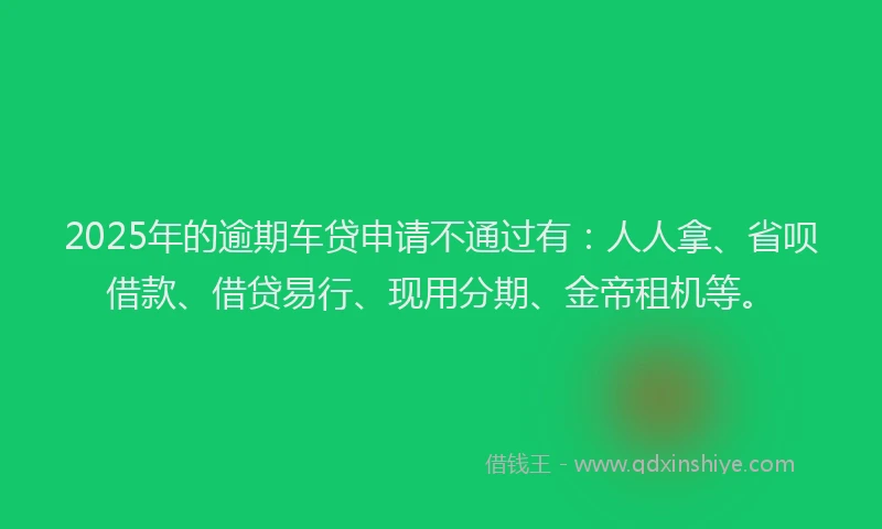 2025年的逾期车贷申请不通过有：人人拿、省呗借款、借贷易行、现用分期、金帝租机等。