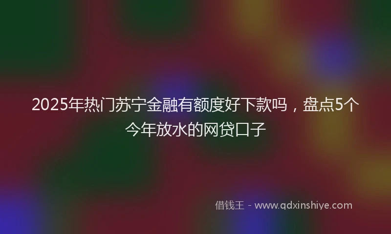 2025年热门苏宁金融有额度好下款吗，盘点5个今年放水的网贷口子