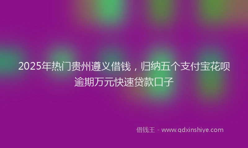 2025年热门贵州遵义借钱，归纳五个支付宝花呗逾期万元快速贷款口子