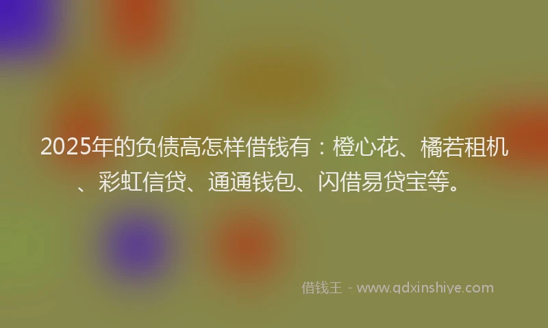 2025年的负债高怎样借钱有：橙心花、橘若租机、彩虹信贷、通通钱包、闪借易贷宝等。