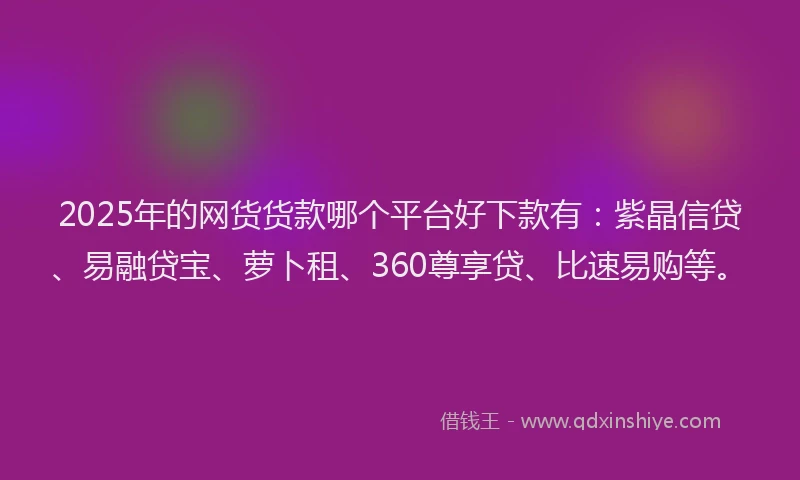 2025年的网货货款哪个平台好下款有：紫晶信贷、易融贷宝、萝卜租、360尊享贷、比速易购等。