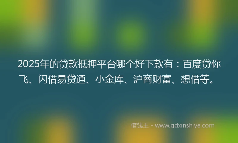 2025年的贷款抵押平台哪个好下款有：百度贷你飞、闪借易贷通、小金库、沪商财富、想借等。