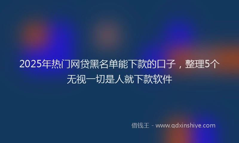 2025年热门网贷黑名单能下款的口子，整理5个无视一切是人就下款软件