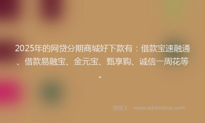 2025年的网贷分期商城好下款有：借款宝速融通、借款易融宝、金元宝、甄享购、诚信一周花等。