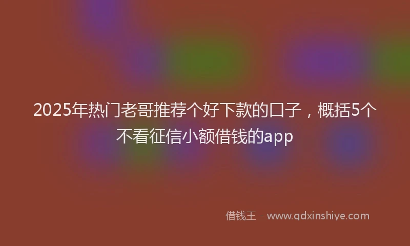 2025年热门老哥推荐个好下款的口子，概括5个不看征信小额借钱的app