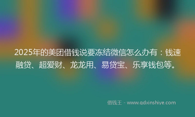 2025年的美团借钱说要冻结微信怎么办有：钱速融贷、超爱财、龙龙用、易贷宝、乐享钱包等。