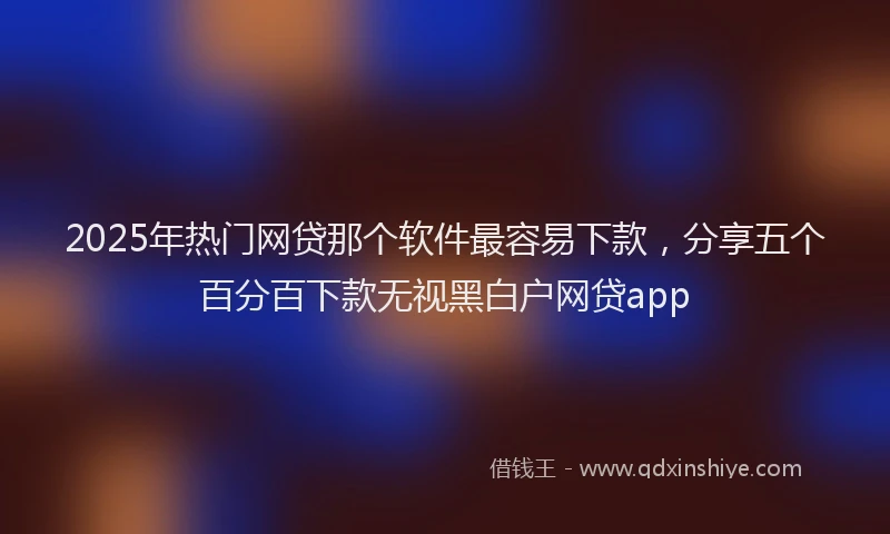 2025年热门网贷那个软件最容易下款，分享五个百分百下款无视黑白户网贷app