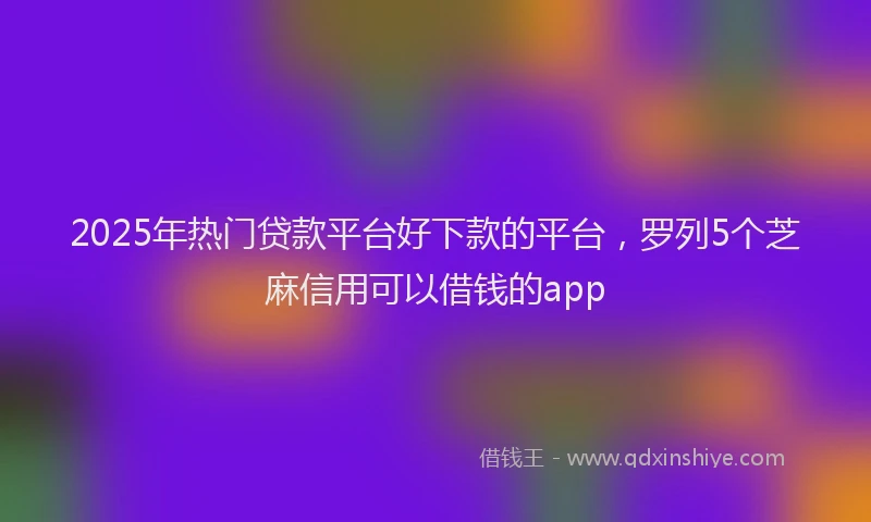 2025年热门贷款平台好下款的平台，罗列5个芝麻信用可以借钱的app