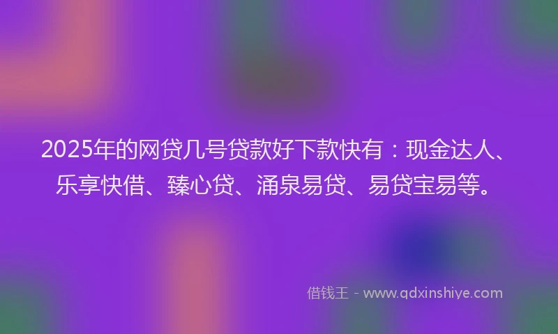 2025年的网贷几号贷款好下款快有：现金达人、乐享快借、臻心贷、涌泉易贷、易贷宝易等。