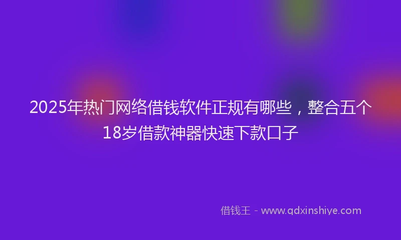 2025年热门网络借钱软件正规有哪些，整合五个18岁借款神器快速下款口子