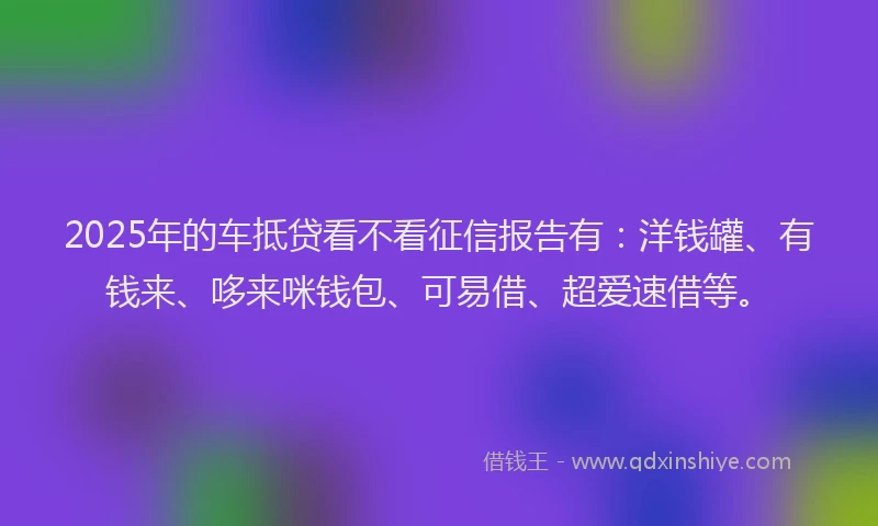 2025年的车抵贷看不看征信报告有：洋钱罐、有钱来、哆来咪钱包、可易借、超爱速借等。