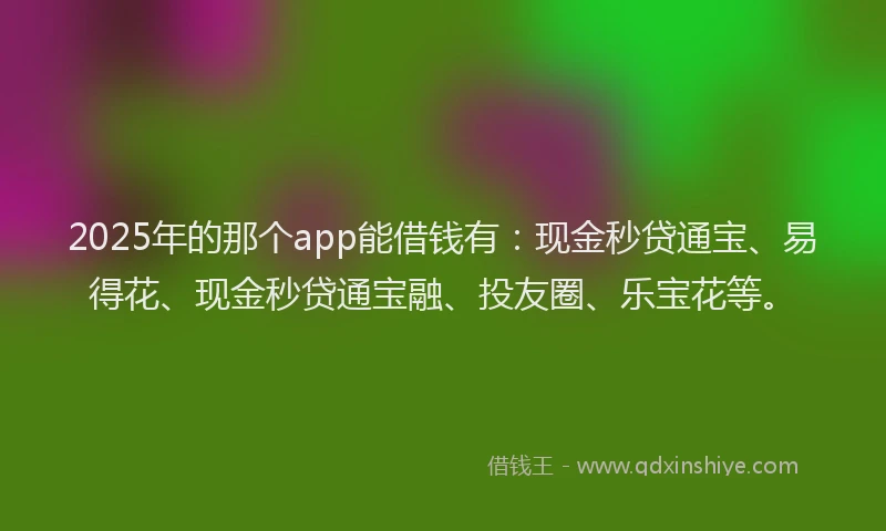 2025年的那个app能借钱有：现金秒贷通宝、易得花、现金秒贷通宝融、投友圈、乐宝花等。